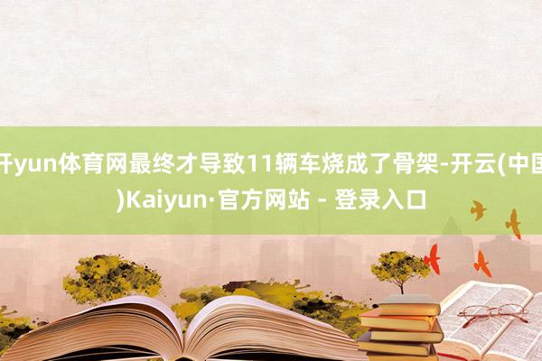 开yun体育网最终才导致11辆车烧成了骨架-开云(中国)Kaiyun·官方网站 - 登录入口