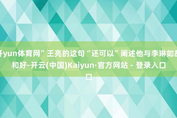 开yun体育网”王亮的这句“还可以”阐述他与李琳如故和好-开云(中国)Kaiyun·官方网站 - 登录入口