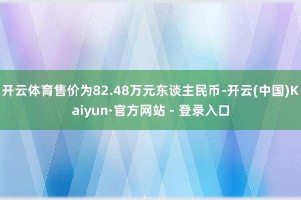 开云体育售价为82.48万元东谈主民币-开云(中国)Kaiyun·官方网站 - 登录入口