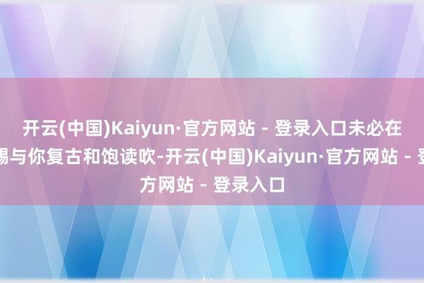 开云(中国)Kaiyun·官方网站 - 登录入口未必在精神上赐与你复古和饱读吹-开云(中国)Kaiyun·官方网站 - 登录入口