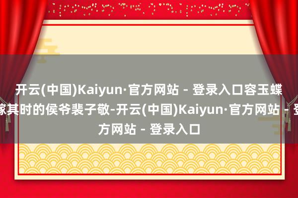 开云(中国)Kaiyun·官方网站 - 登录入口容玉蝶惟有下嫁其时的侯爷裴子敬-开云(中国)Kaiyun·官方网站 - 登录入口