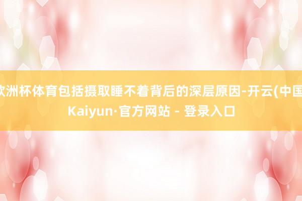 欧洲杯体育包括摄取睡不着背后的深层原因-开云(中国)Kaiyun·官方网站 - 登录入口