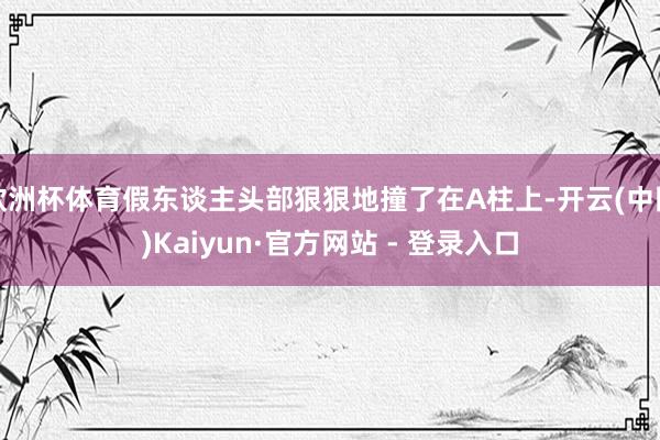 欧洲杯体育假东谈主头部狠狠地撞了在A柱上-开云(中国)Kaiyun·官方网站 - 登录入口
