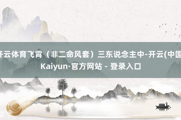 开云体育飞霄（非二命风套）三东说念主中-开云(中国)Kaiyun·官方网站 - 登录入口