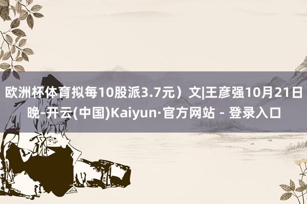 欧洲杯体育拟每10股派3.7元)文|王彦强10月21日晚-开云(中国)Kaiyun·官方网站 - 登录入口