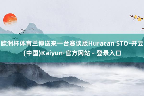 欧洲杯体育兰博送来一台赛谈版Huracan STO-开云(中国)Kaiyun·官方网站 - 登录入口