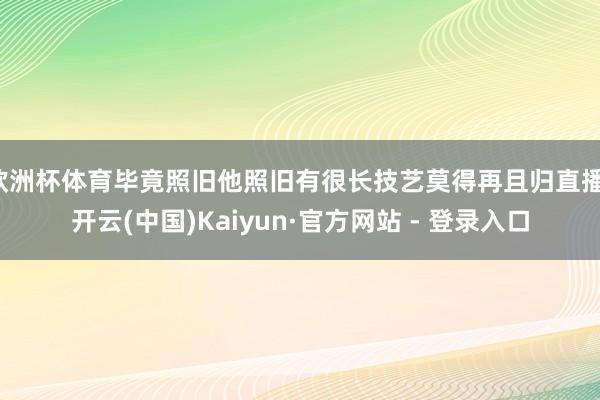 欧洲杯体育毕竟照旧他照旧有很长技艺莫得再且归直播-开云(中国)Kaiyun·官方网站 - 登录入口