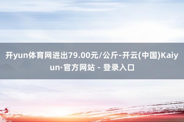 开yun体育网进出79.00元/公斤-开云(中国)Kaiyun·官方网站 - 登录入口