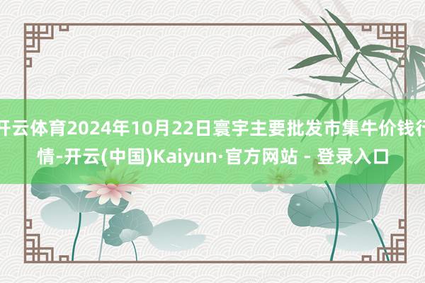 开云体育2024年10月22日寰宇主要批发市集牛价钱行情-开云(中国)Kaiyun·官方网站 - 登录入口