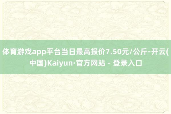 体育游戏app平台当日最高报价7.50元/公斤-开云(中国)Kaiyun·官方网站 - 登录入口