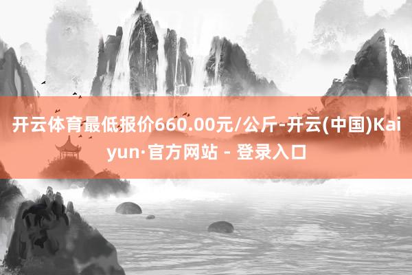 开云体育最低报价660.00元/公斤-开云(中国)Kaiyun·官方网站 - 登录入口
