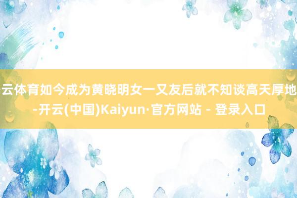 开云体育如今成为黄晓明女一又友后就不知谈高天厚地了-开云(中国)Kaiyun·官方网站 - 登录入口