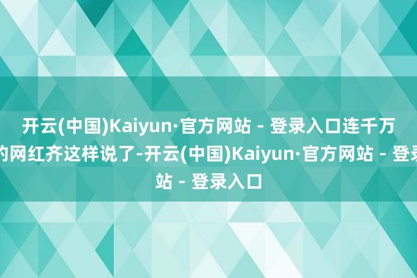 开云(中国)Kaiyun·官方网站 - 登录入口连千万粉丝的网红齐这样说了-开云(中国)Kaiyun·官方网站 - 登录入口