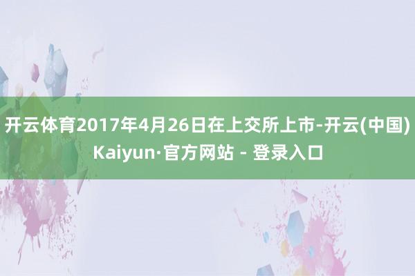 开云体育2017年4月26日在上交所上市-开云(中国)Kaiyun·官方网站 - 登录入口