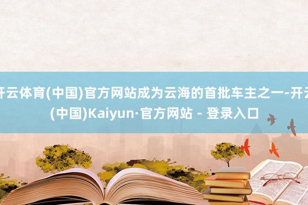 开云体育(中国)官方网站成为云海的首批车主之一-开云(中国)Kaiyun·官方网站 - 登录入口