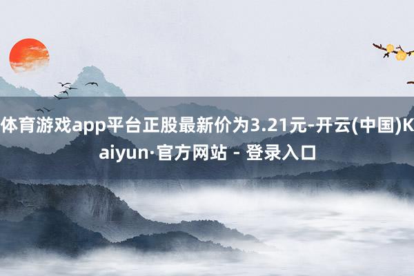 体育游戏app平台正股最新价为3.21元-开云(中国)Kaiyun·官方网站 - 登录入口