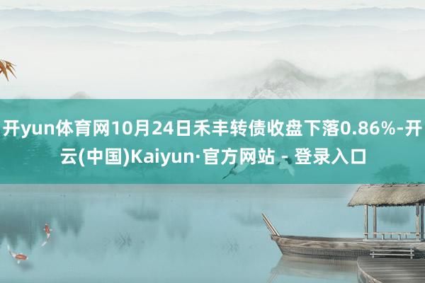 开yun体育网10月24日禾丰转债收盘下落0.86%-开云(中国)Kaiyun·官方网站 - 登录入口