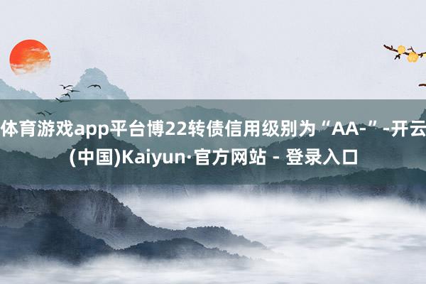体育游戏app平台博22转债信用级别为“AA-”-开云(中国)Kaiyun·官方网站 - 登录入口