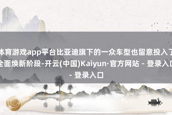 体育游戏app平台比亚迪旗下的一众车型也留意投入了全面焕新阶段-开云(中国)Kaiyun·官方网站 - 登录入口