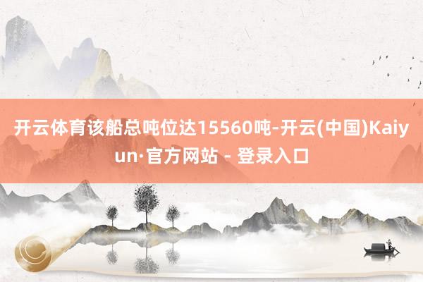 开云体育该船总吨位达15560吨-开云(中国)Kaiyun·官方网站 - 登录入口