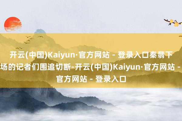 开云(中国)Kaiyun·官方网站 - 登录入口秦翡下飞机被机场的记者们围追切断-开云(中国)Kaiyun·官方网站 - 登录入口