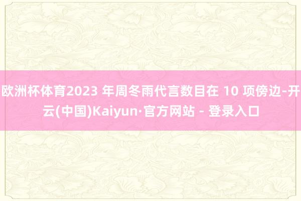 欧洲杯体育2023 年周冬雨代言数目在 10 项傍边-开云(中国)Kaiyun·官方网站 - 登录入口