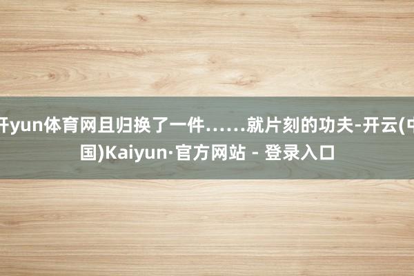 开yun体育网且归换了一件……就片刻的功夫-开云(中国)Kaiyun·官方网站 - 登录入口
