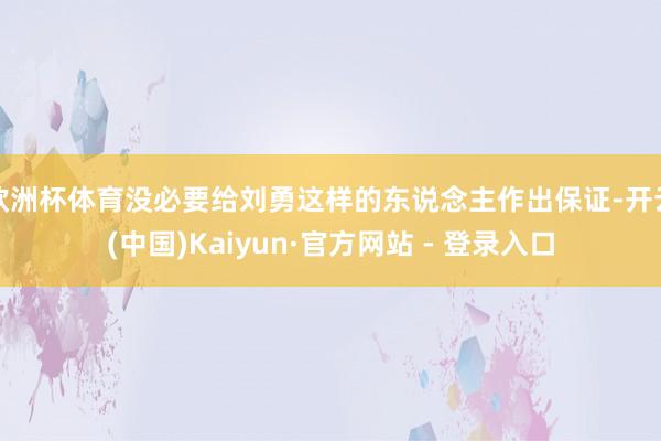 欧洲杯体育没必要给刘勇这样的东说念主作出保证-开云(中国)Kaiyun·官方网站 - 登录入口