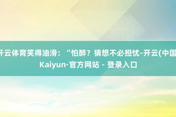 开云体育笑得油滑：“怕醉？猜想不必担忧-开云(中国)Kaiyun·官方网站 - 登录入口