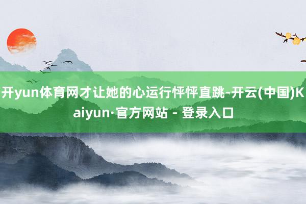 开yun体育网才让她的心运行怦怦直跳-开云(中国)Kaiyun·官方网站 - 登录入口