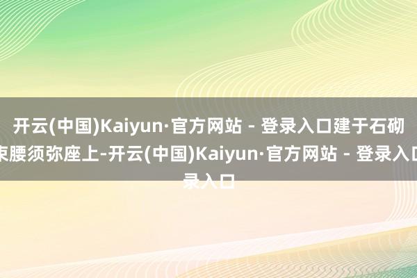 开云(中国)Kaiyun·官方网站 - 登录入口建于石砌束腰须弥座上-开云(中国)Kaiyun·官方网站 - 登录入口