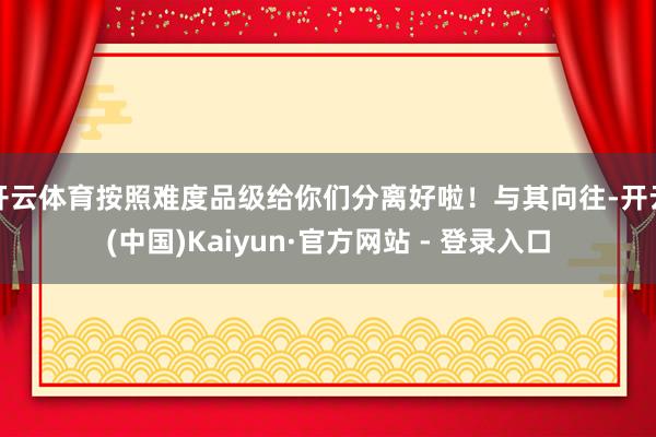 开云体育按照难度品级给你们分离好啦！与其向往-开云(中国)Kaiyun·官方网站 - 登录入口