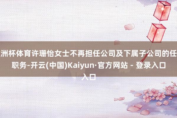 欧洲杯体育许珊怡女士不再担任公司及下属子公司的任何职务-开云(中国)Kaiyun·官方网站 - 登录入口