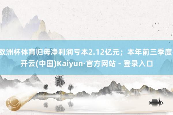 欧洲杯体育归母净利润亏本2.12亿元；本年前三季度-开云(中国)Kaiyun·官方网站 - 登录入口