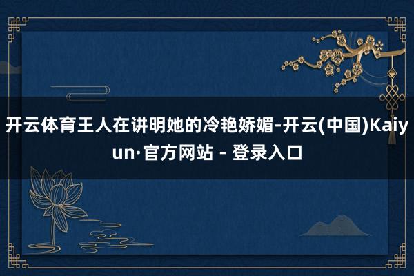 开云体育王人在讲明她的冷艳娇媚-开云(中国)Kaiyun·官方网站 - 登录入口