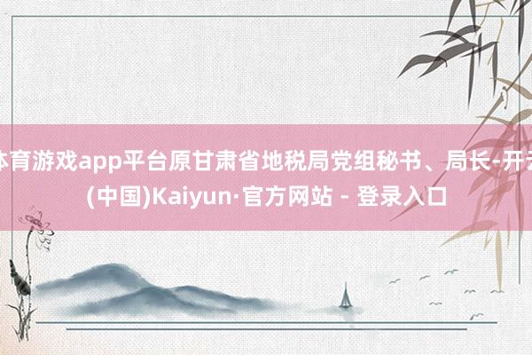 体育游戏app平台原甘肃省地税局党组秘书、局长-开云(中国)Kaiyun·官方网站 - 登录入口