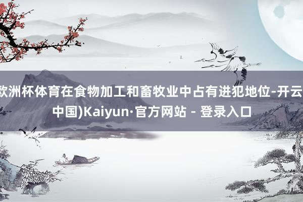 欧洲杯体育在食物加工和畜牧业中占有进犯地位-开云(中国)Kaiyun·官方网站 - 登录入口
