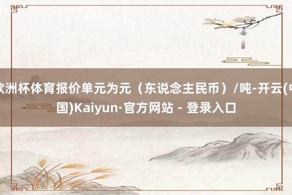 欧洲杯体育报价单元为元（东说念主民币）/吨-开云(中国)Kaiyun·官方网站 - 登录入口