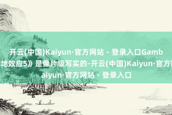 开云(中国)Kaiyun·官方网站 - 登录入口Gamble暗意：“《质地效应5》是像片级写实的-开云(中国)Kaiyun·官方网站 - 登录入口