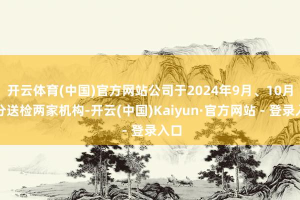 开云体育(中国)官方网站公司于2024年9月、10月区分送检两家机构-开云(中国)Kaiyun·官方网站 - 登录入口