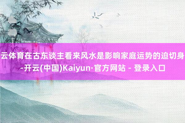 开云体育在古东谈主看来风水是影响家庭运势的迫切身分-开云(中国)Kaiyun·官方网站 - 登录入口