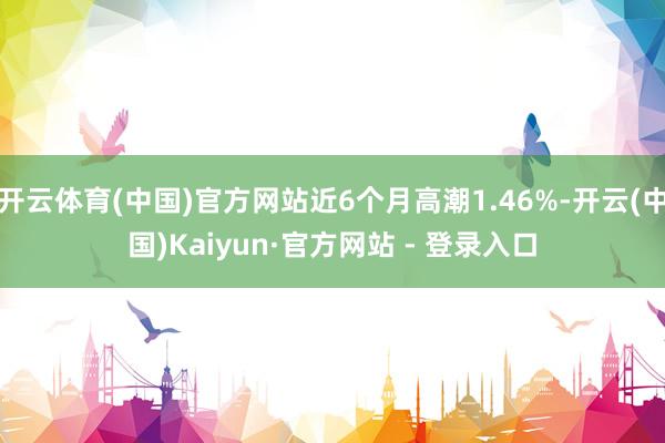 开云体育(中国)官方网站近6个月高潮1.46%-开云(中国)Kaiyun·官方网站 - 登录入口