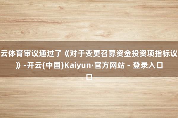 开云体育审议通过了《对于变更召募资金投资项指标议案》-开云(中国)Kaiyun·官方网站 - 登录入口