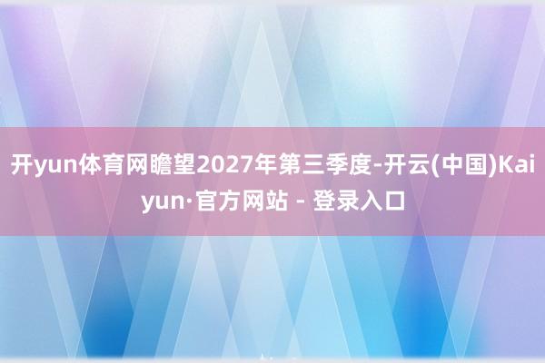 开yun体育网瞻望2027年第三季度-开云(中国)Kaiyun·官方网站 - 登录入口