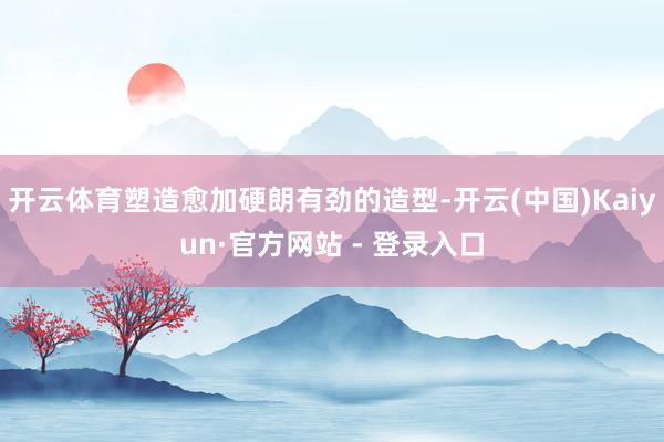 开云体育塑造愈加硬朗有劲的造型-开云(中国)Kaiyun·官方网站 - 登录入口