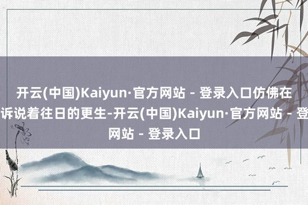 开云(中国)Kaiyun·官方网站 - 登录入口仿佛在无声地诉说着往日的更生-开云(中国)Kaiyun·官方网站 - 登录入口