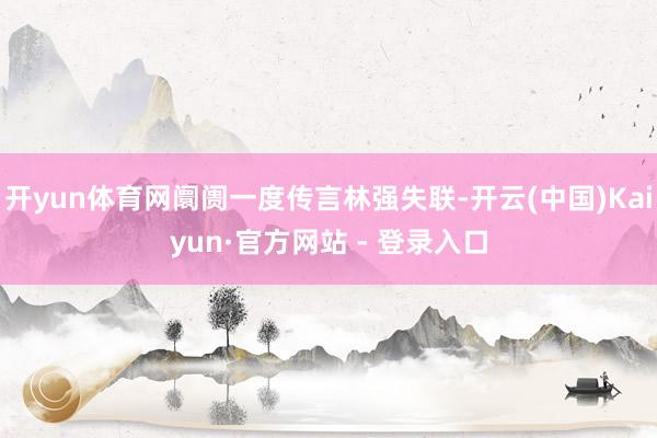 开yun体育网阛阓一度传言林强失联-开云(中国)Kaiyun·官方网站 - 登录入口