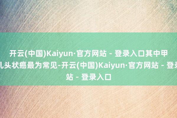 开云(中国)Kaiyun·官方网站 - 登录入口其中甲状腺乳头状癌最为常见-开云(中国)Kaiyun·官方网站 - 登录入口