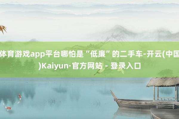 体育游戏app平台哪怕是“低廉”的二手车-开云(中国)Kaiyun·官方网站 - 登录入口
