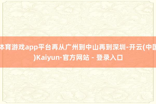 体育游戏app平台再从广州到中山再到深圳-开云(中国)Kaiyun·官方网站 - 登录入口